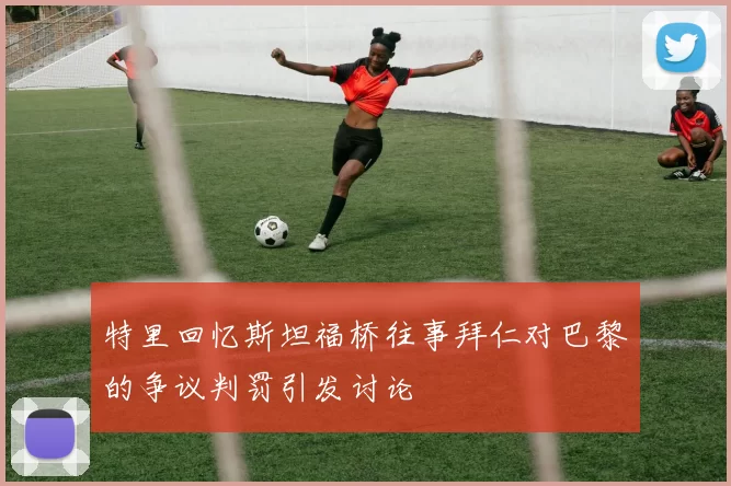 特里回忆斯坦福桥往事拜仁对巴黎的争议判罚引发讨论
