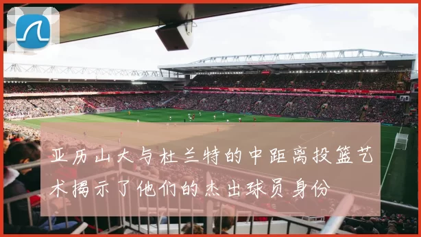 亚历山大与杜兰特的中距离投篮艺术揭示了他们的杰出球员身份