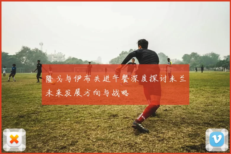 隆戈与伊布共进午餐深度探讨米兰未来发展方向与战略