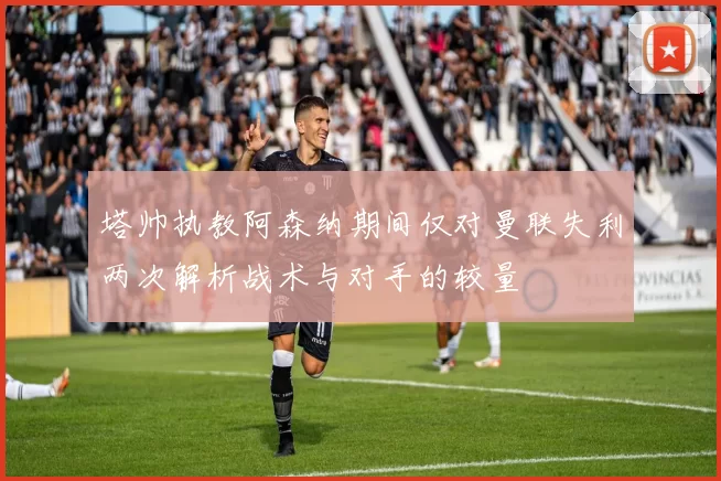 塔帅执教阿森纳期间仅对曼联失利两次解析战术与对手的较量