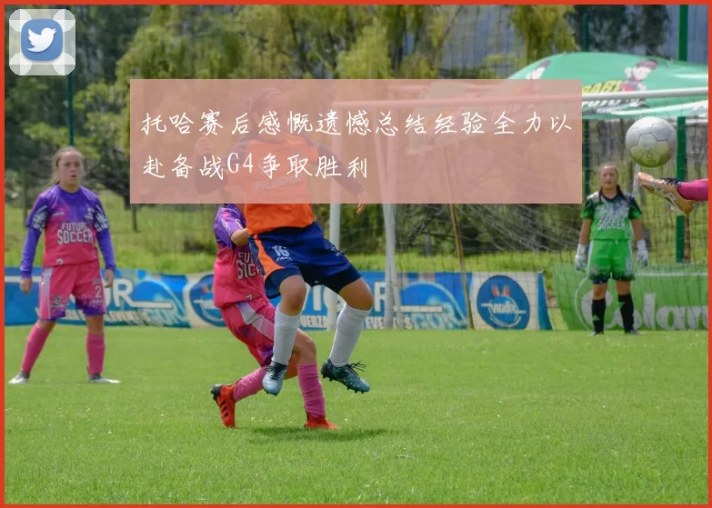 托哈赛后感慨遗憾总结经验全力以赴备战G4争取胜利