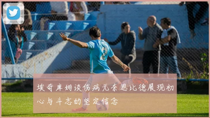 埃奇库姆谈伤病无奈恩比德展现初心与斗志的坚定信念