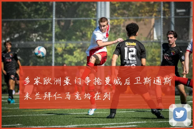 多家欧洲豪门争抢曼城后卫斯通斯米兰拜仁马竞均在列