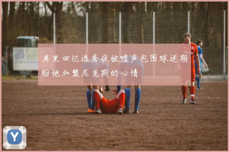 库里回忆选秀夜被嘘声包围球迷期盼他加盟尼克斯的心情