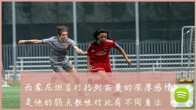 西蒙尼坦言对格列兹曼的深厚感情是他的弱点教练对此有不同看法