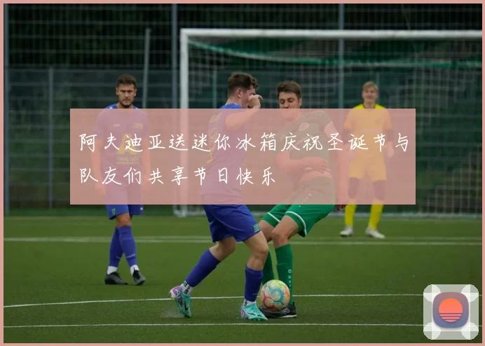 阿夫迪亚送迷你冰箱庆祝圣诞节与队友们共享节日快乐