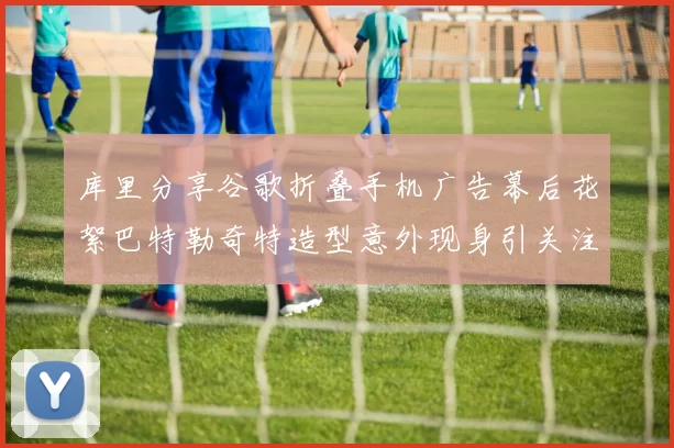 库里分享谷歌折叠手机广告幕后花絮巴特勒奇特造型意外现身引关注