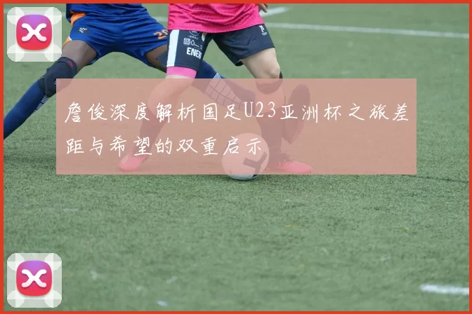 詹俊深度解析国足U23亚洲杯之旅差距与希望的双重启示