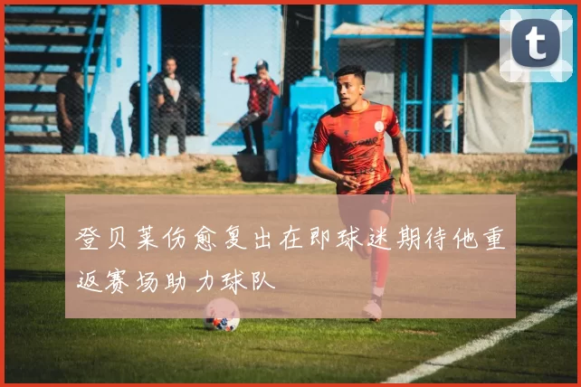 登贝莱伤愈复出在即球迷期待他重返赛场助力球队