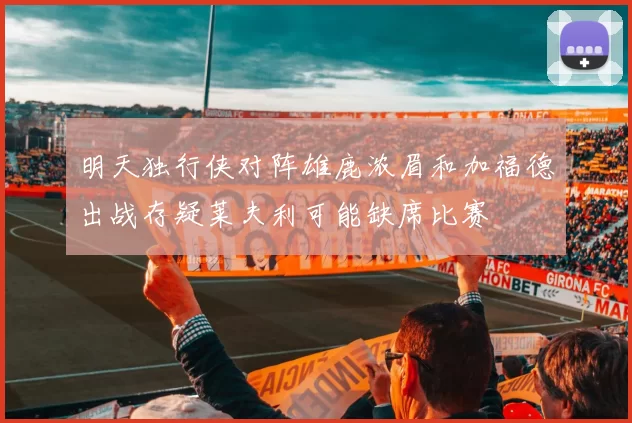 明天独行侠对阵雄鹿浓眉和加福德出战存疑莱夫利可能缺席比赛