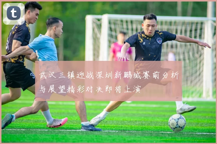 武汉三镇迎战深圳新鹏城赛前分析与展望精彩对决即将上演