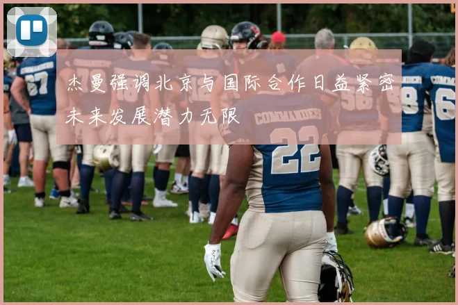 杰曼强调北京与国际合作日益紧密未来发展潜力无限