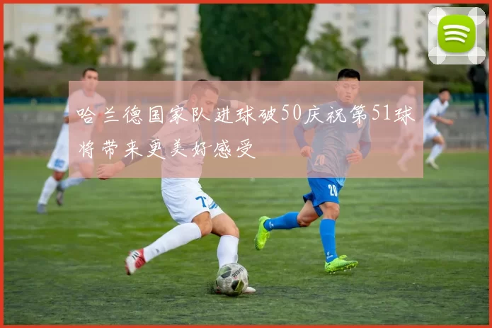 哈兰德国家队进球破50庆祝第51球将带来更美好感受
